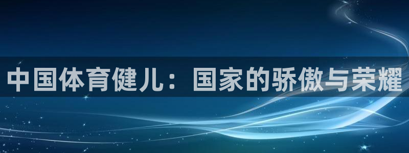 星速体育网脂1267碘top：中国体育健儿：国家的骄傲与荣耀